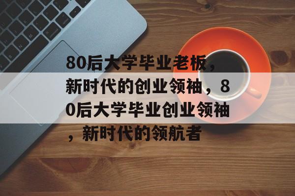 80后大学毕业老板，新时代的创业领袖，80后大学毕业创业领袖，新时代的领航者