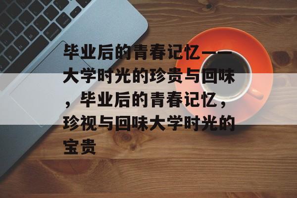 毕业后的青春记忆——大学时光的珍贵与回味，毕业后的青春记忆，珍视与回味大学时光的宝贵