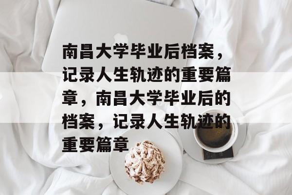 南昌大学毕业后档案，记录人生轨迹的重要篇章，南昌大学毕业后的档案，记录人生轨迹的重要篇章