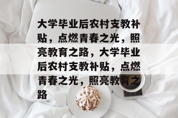 大学毕业后农村支教补贴，点燃青春之光，照亮教育之路，大学毕业后农村支教补贴，点燃青春之光，照亮教育之路