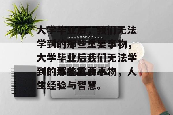 大学毕业后，我们无法学到的那些重要事物，大学毕业后我们无法学到的那些重要事物，人生经验与智慧。