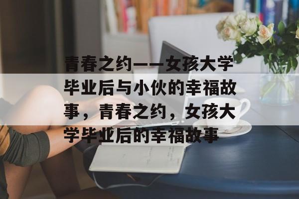 青春之约——女孩大学毕业后与小伙的幸福故事，青春之约，女孩大学毕业后的幸福故事