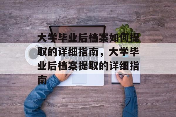 大学毕业后档案如何提取的详细指南，大学毕业后档案提取的详细指南