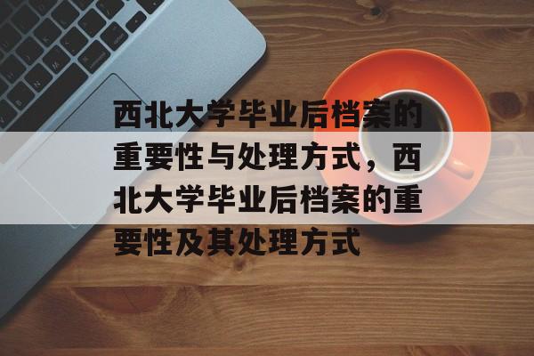 西北大学毕业后档案的重要性与处理方式，西北大学毕业后档案的重要性及其处理方式