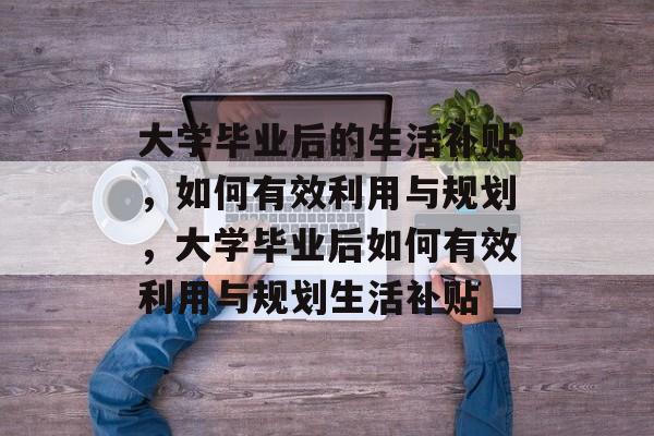 大学毕业后的生活补贴，如何有效利用与规划，大学毕业后如何有效利用与规划生活补贴