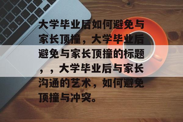 大学毕业后如何避免与家长顶撞，大学毕业后避免与家长顶撞的标题，，大学毕业后与家长沟通的艺术，如何避免顶撞与冲突。