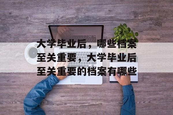 大学毕业后，哪些档案至关重要，大学毕业后至关重要的档案有哪些