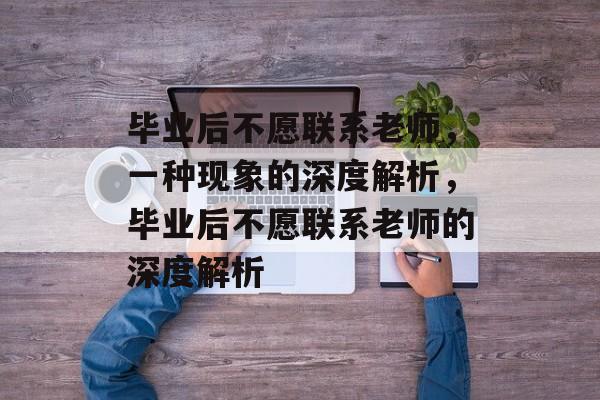 毕业后不愿联系老师，一种现象的深度解析，毕业后不愿联系老师的深度解析