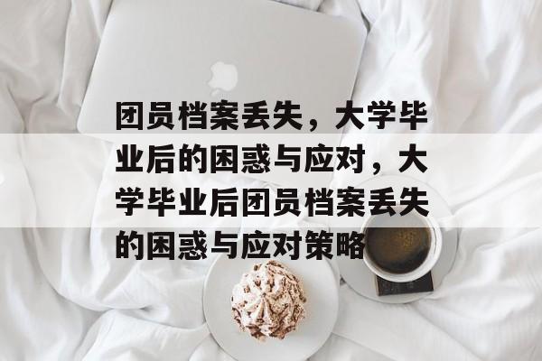 团员档案丢失，大学毕业后的困惑与应对，大学毕业后团员档案丢失的困惑与应对策略