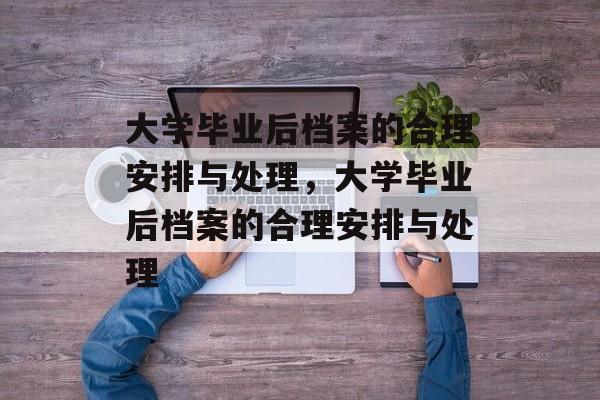 大学毕业后档案的合理安排与处理，大学毕业后档案的合理安排与处理