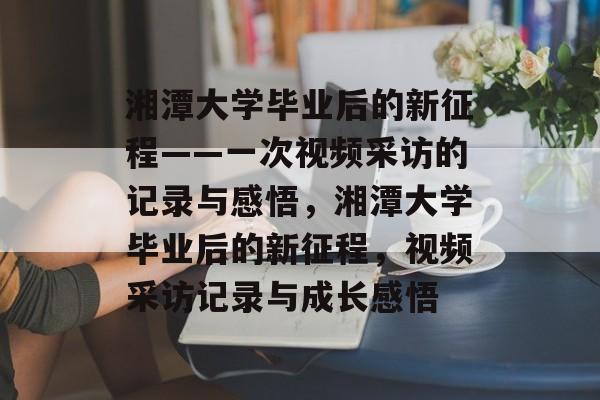 湘潭大学毕业后的新征程——一次视频采访的记录与感悟，湘潭大学毕业后的新征程，视频采访记录与成长感悟