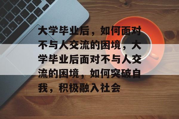 大学毕业后，如何面对不与人交流的困境，大学毕业后面对不与人交流的困境，如何突破自我，积极融入社会