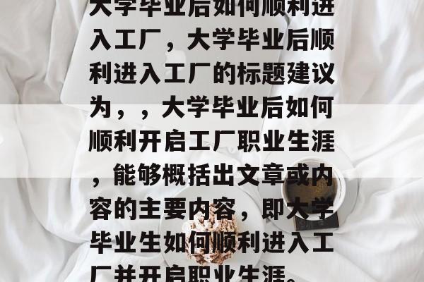 大学毕业后如何顺利进入工厂，大学毕业后顺利进入工厂的标题建议为，，大学毕业后如何顺利开启工厂职业生涯，能够概括出文章或内容的主要内容，即大学毕业生如何顺利进入工厂并开启职业生涯。