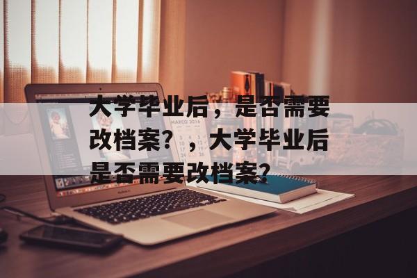 大学毕业后，是否需要改档案？，大学毕业后是否需要改档案？