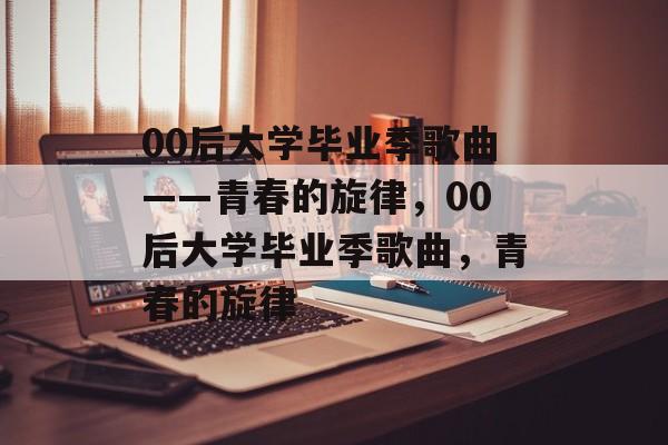 00后大学毕业季歌曲——青春的旋律，00后大学毕业季歌曲，青春的旋律