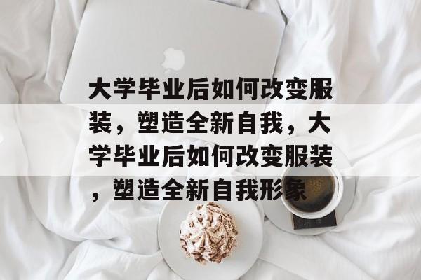 大学毕业后如何改变服装，塑造全新自我，大学毕业后如何改变服装，塑造全新自我形象