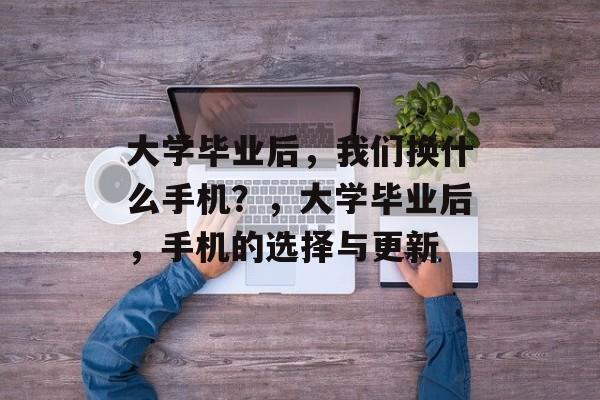 大学毕业后，我们换什么手机？，大学毕业后，手机的选择与更新