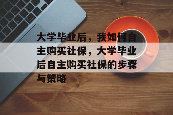 大学毕业后，我如何自主购买社保，大学毕业后自主购买社保的步骤与策略