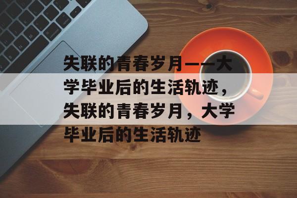 失联的青春岁月——大学毕业后的生活轨迹，失联的青春岁月，大学毕业后的生活轨迹