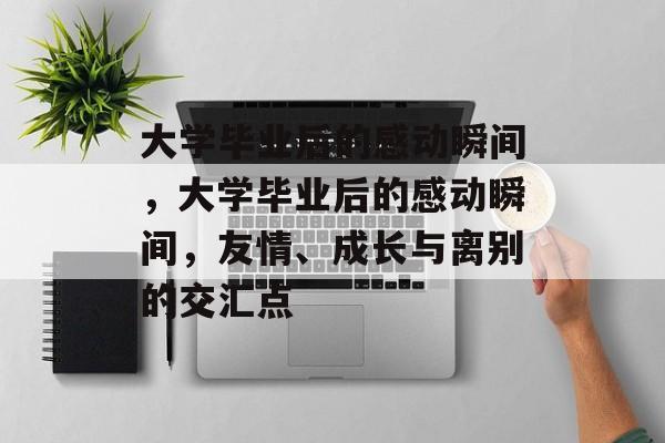 大学毕业后的感动瞬间，大学毕业后的感动瞬间，友情、成长与离别的交汇点