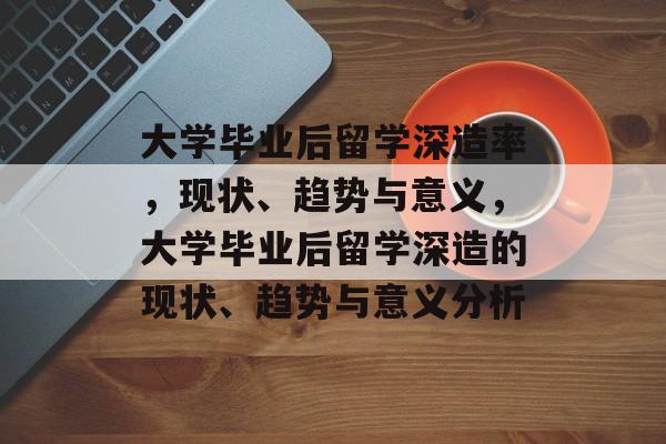 大学毕业后留学深造率，现状、趋势与意义，大学毕业后留学深造的现状、趋势与意义分析