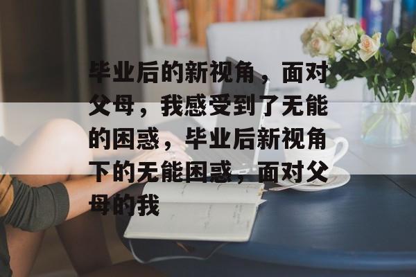 毕业后的新视角，面对父母，我感受到了无能的困惑，毕业后新视角下的无能困惑，面对父母的我