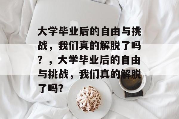 大学毕业后的自由与挑战，我们真的解脱了吗？，大学毕业后的自由与挑战，我们真的解脱了吗？