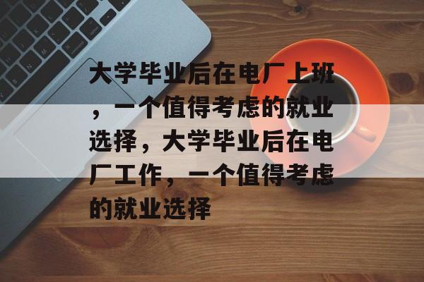 大学毕业后在电厂上班，一个值得考虑的就业选择，大学毕业后在电厂工作，一个值得考虑的就业选择