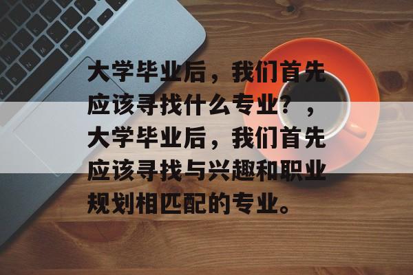 大学毕业后，我们首先应该寻找什么专业？，大学毕业后，我们首先应该寻找与兴趣和职业规划相匹配的专业。