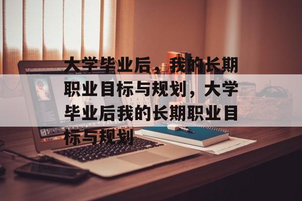 大学毕业后，我的长期职业目标与规划，大学毕业后我的长期职业目标与规划