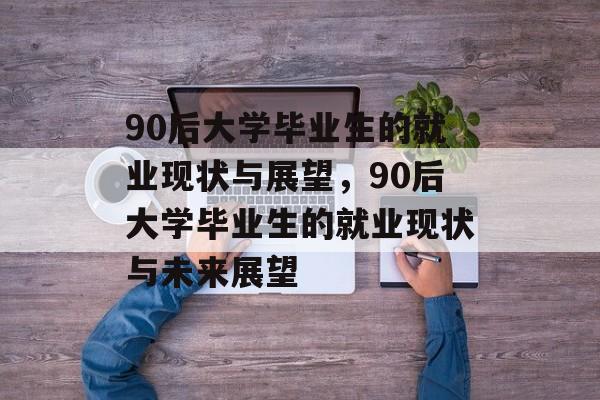 90后大学毕业生的就业现状与展望，90后大学毕业生的就业现状与未来展望