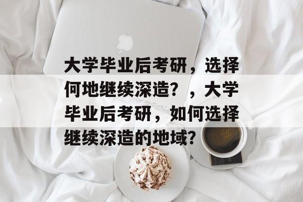 大学毕业后考研，选择何地继续深造？，大学毕业后考研，如何选择继续深造的地域？