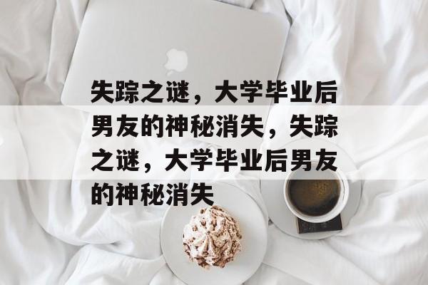 失踪之谜，大学毕业后男友的神秘消失，失踪之谜，大学毕业后男友的神秘消失