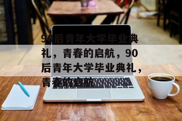 90后青年大学毕业典礼，青春的启航，90后青年大学毕业典礼，青春的启航