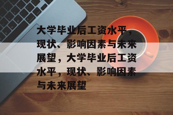 大学毕业后工资水平，现状、影响因素与未来展望，大学毕业后工资水平，现状、影响因素与未来展望