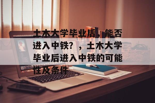 土木大学毕业后，能否进入中铁？，土木大学毕业后进入中铁的可能性及条件