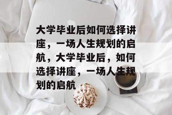 大学毕业后如何选择讲座，一场人生规划的启航，大学毕业后，如何选择讲座，一场人生规划的启航