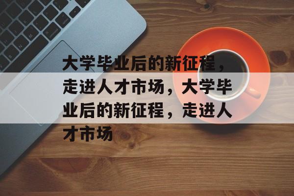 大学毕业后的新征程，走进人才市场，大学毕业后的新征程，走进人才市场