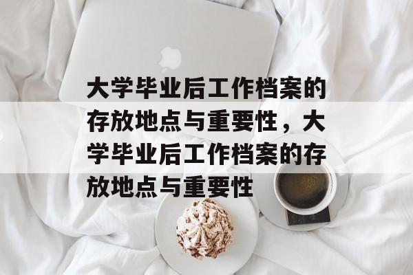 大学毕业后工作档案的存放地点与重要性，大学毕业后工作档案的存放地点与重要性