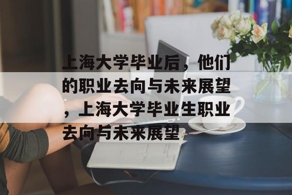 上海大学毕业后，他们的职业去向与未来展望，上海大学毕业生职业去向与未来展望