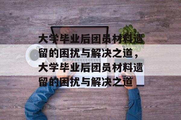 大学毕业后团员材料遗留的困扰与解决之道，大学毕业后团员材料遗留的困扰与解决之道