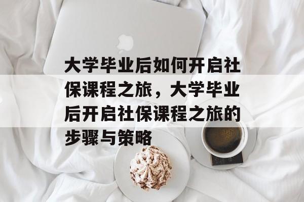 大学毕业后如何开启社保课程之旅，大学毕业后开启社保课程之旅的步骤与策略