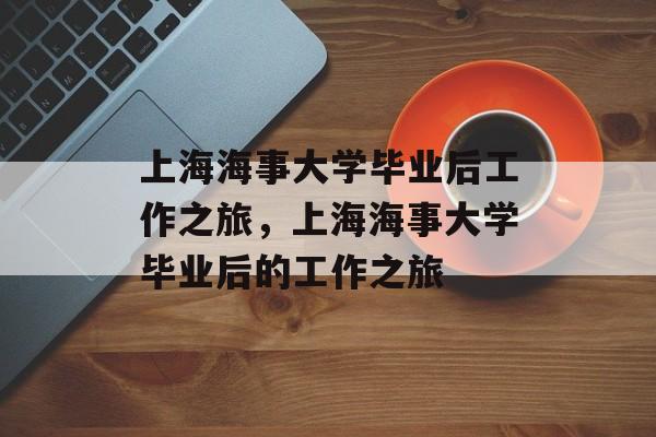 上海海事大学毕业后工作之旅，上海海事大学毕业后的工作之旅