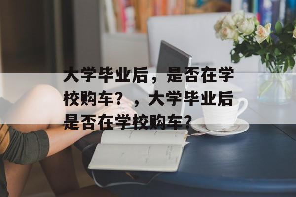 大学毕业后，是否在学校购车？，大学毕业后是否在学校购车？