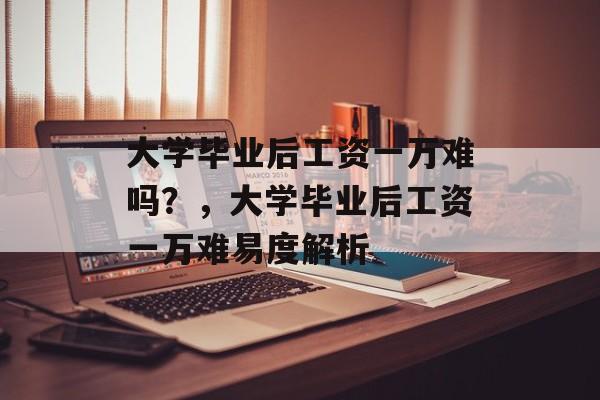 大学毕业后工资一万难吗？，大学毕业后工资一万难易度解析