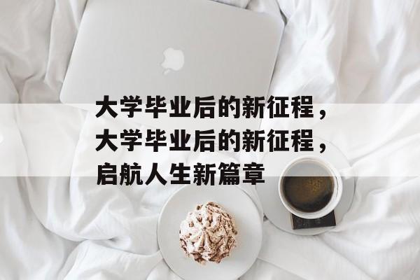 大学毕业后的新征程，大学毕业后的新征程，启航人生新篇章