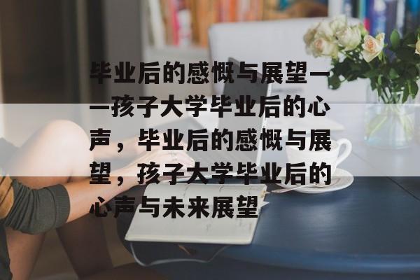 毕业后的感慨与展望——孩子大学毕业后的心声，毕业后的感慨与展望，孩子大学毕业后的心声与未来展望