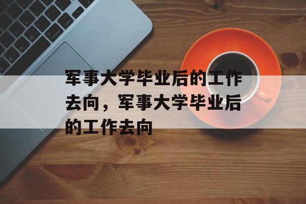 军事大学毕业后的工作去向，军事大学毕业后的工作去向