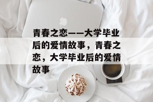 青春之恋——大学毕业后的爱情故事，青春之恋，大学毕业后的爱情故事