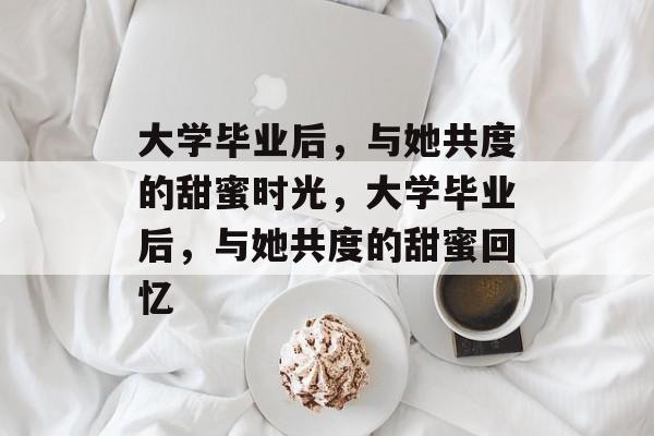 大学毕业后，与她共度的甜蜜时光，大学毕业后，与她共度的甜蜜回忆